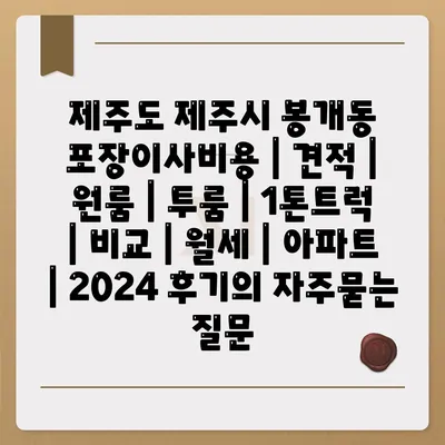 제주도 제주시 봉개동 포장이사비용 | 견적 | 원룸 | 투룸 | 1톤트럭 | 비교 | 월세 | 아파트 | 2024 후기