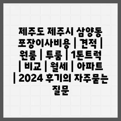 제주도 제주시 삼양동 포장이사비용 | 견적 | 원룸 | 투룸 | 1톤트럭 | 비교 | 월세 | 아파트 | 2024 후기