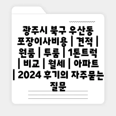 광주시 북구 우산동 포장이사비용 | 견적 | 원룸 | 투룸 | 1톤트럭 | 비교 | 월세 | 아파트 | 2024 후기