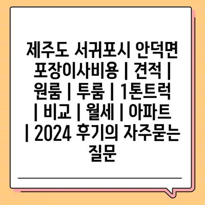 제주도 서귀포시 안덕면 포장이사비용 | 견적 | 원룸 | 투룸 | 1톤트럭 | 비교 | 월세 | 아파트 | 2024 후기