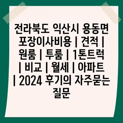 전라북도 익산시 용동면 포장이사비용 | 견적 | 원룸 | 투룸 | 1톤트럭 | 비교 | 월세 | 아파트 | 2024 후기