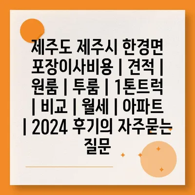 제주도 제주시 한경면 포장이사비용 | 견적 | 원룸 | 투룸 | 1톤트럭 | 비교 | 월세 | 아파트 | 2024 후기