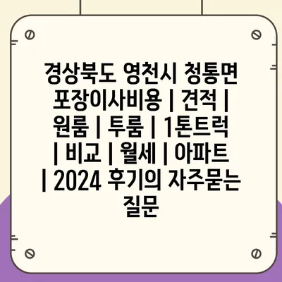 경상북도 영천시 청통면 포장이사비용 | 견적 | 원룸 | 투룸 | 1톤트럭 | 비교 | 월세 | 아파트 | 2024 후기