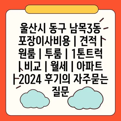 울산시 동구 남목3동 포장이사비용 | 견적 | 원룸 | 투룸 | 1톤트럭 | 비교 | 월세 | 아파트 | 2024 후기