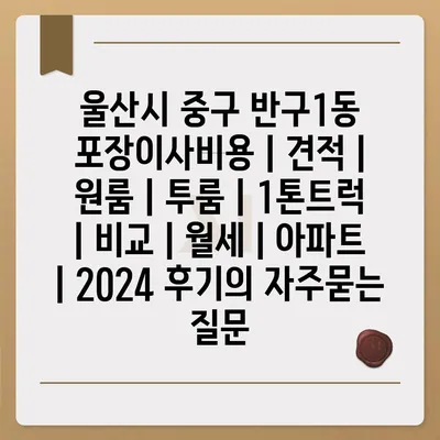 울산시 중구 반구1동 포장이사비용 | 견적 | 원룸 | 투룸 | 1톤트럭 | 비교 | 월세 | 아파트 | 2024 후기