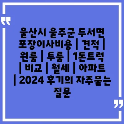 울산시 울주군 두서면 포장이사비용 | 견적 | 원룸 | 투룸 | 1톤트럭 | 비교 | 월세 | 아파트 | 2024 후기