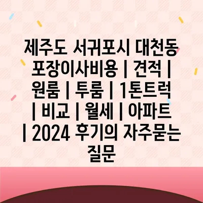 제주도 서귀포시 대천동 포장이사비용 | 견적 | 원룸 | 투룸 | 1톤트럭 | 비교 | 월세 | 아파트 | 2024 후기