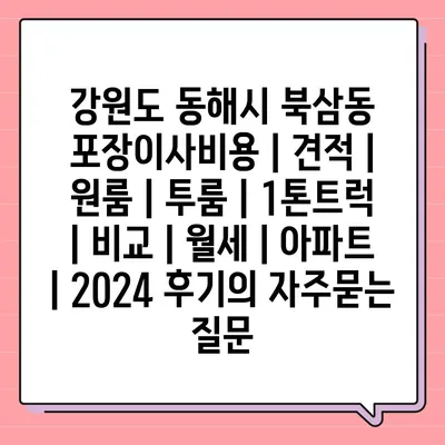 강원도 동해시 북삼동 포장이사비용 | 견적 | 원룸 | 투룸 | 1톤트럭 | 비교 | 월세 | 아파트 | 2024 후기