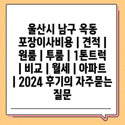 울산시 남구 옥동 포장이사비용 | 견적 | 원룸 | 투룸 | 1톤트럭 | 비교 | 월세 | 아파트 | 2024 후기