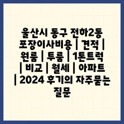 울산시 동구 전하2동 포장이사비용 | 견적 | 원룸 | 투룸 | 1톤트럭 | 비교 | 월세 | 아파트 | 2024 후기