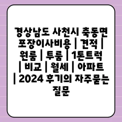 경상남도 사천시 축동면 포장이사비용 | 견적 | 원룸 | 투룸 | 1톤트럭 | 비교 | 월세 | 아파트 | 2024 후기