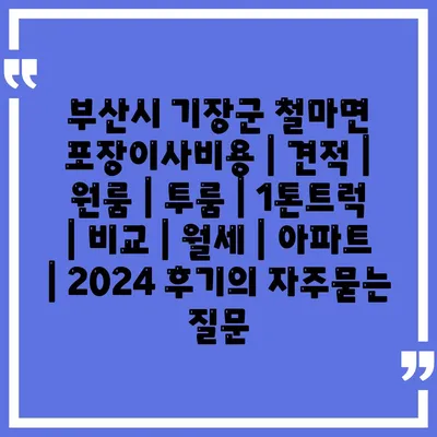 부산시 기장군 철마면 포장이사비용 | 견적 | 원룸 | 투룸 | 1톤트럭 | 비교 | 월세 | 아파트 | 2024 후기