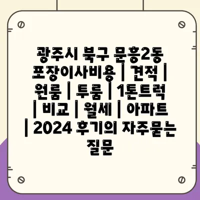 광주시 북구 문흥2동 포장이사비용 | 견적 | 원룸 | 투룸 | 1톤트럭 | 비교 | 월세 | 아파트 | 2024 후기