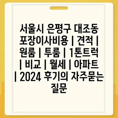 서울시 은평구 대조동 포장이사비용 | 견적 | 원룸 | 투룸 | 1톤트럭 | 비교 | 월세 | 아파트 | 2024 후기