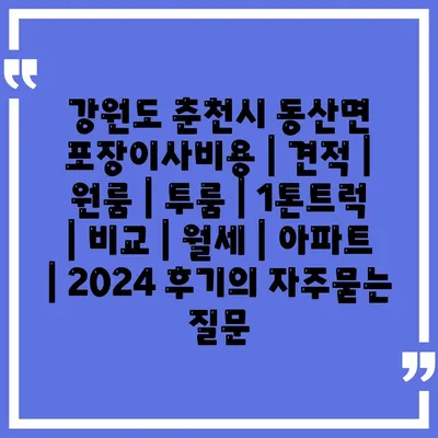 강원도 춘천시 동산면 포장이사비용 | 견적 | 원룸 | 투룸 | 1톤트럭 | 비교 | 월세 | 아파트 | 2024 후기