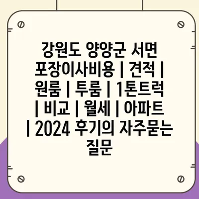 강원도 양양군 서면 포장이사비용 | 견적 | 원룸 | 투룸 | 1톤트럭 | 비교 | 월세 | 아파트 | 2024 후기