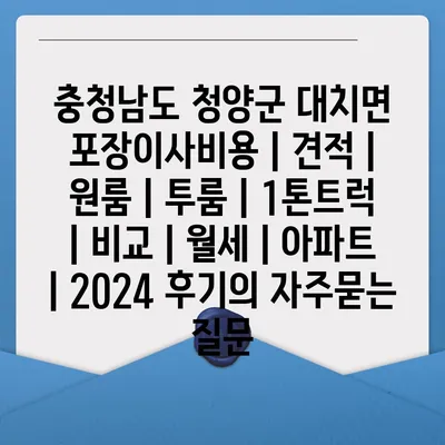 충청남도 청양군 대치면 포장이사비용 | 견적 | 원룸 | 투룸 | 1톤트럭 | 비교 | 월세 | 아파트 | 2024 후기