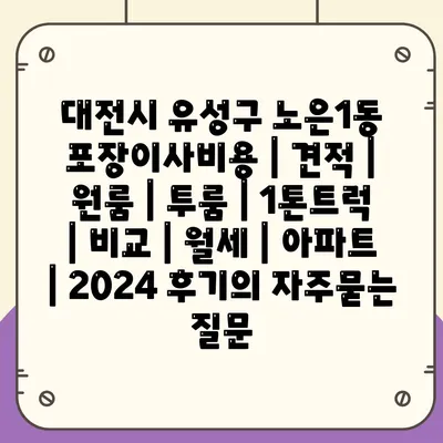 대전시 유성구 노은1동 포장이사비용 | 견적 | 원룸 | 투룸 | 1톤트럭 | 비교 | 월세 | 아파트 | 2024 후기