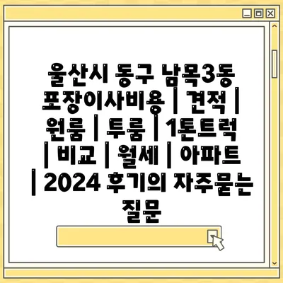 울산시 동구 남목3동 포장이사비용 | 견적 | 원룸 | 투룸 | 1톤트럭 | 비교 | 월세 | 아파트 | 2024 후기