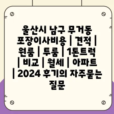 울산시 남구 무거동 포장이사비용 | 견적 | 원룸 | 투룸 | 1톤트럭 | 비교 | 월세 | 아파트 | 2024 후기