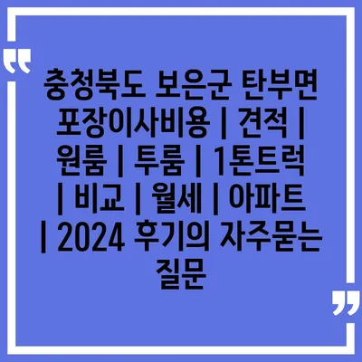 충청북도 보은군 탄부면 포장이사비용 | 견적 | 원룸 | 투룸 | 1톤트럭 | 비교 | 월세 | 아파트 | 2024 후기