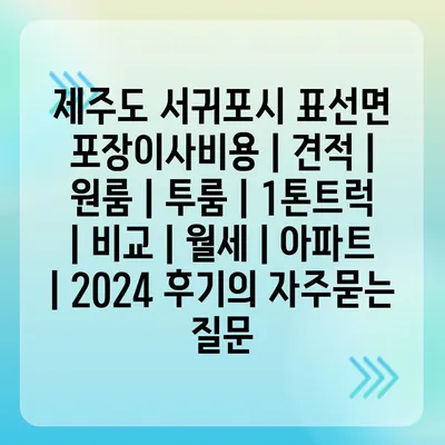 제주도 서귀포시 표선면 포장이사비용 | 견적 | 원룸 | 투룸 | 1톤트럭 | 비교 | 월세 | 아파트 | 2024 후기