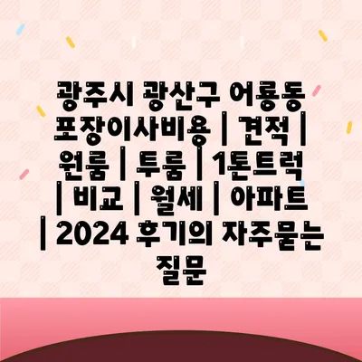 광주시 광산구 어룡동 포장이사비용 | 견적 | 원룸 | 투룸 | 1톤트럭 | 비교 | 월세 | 아파트 | 2024 후기