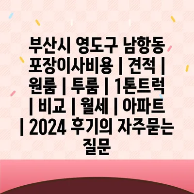 부산시 영도구 남항동 포장이사비용 | 견적 | 원룸 | 투룸 | 1톤트럭 | 비교 | 월세 | 아파트 | 2024 후기