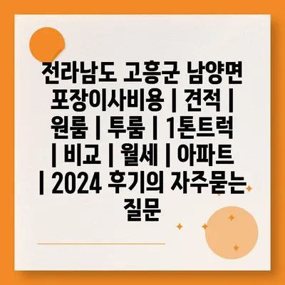 전라남도 고흥군 남양면 포장이사비용 | 견적 | 원룸 | 투룸 | 1톤트럭 | 비교 | 월세 | 아파트 | 2024 후기