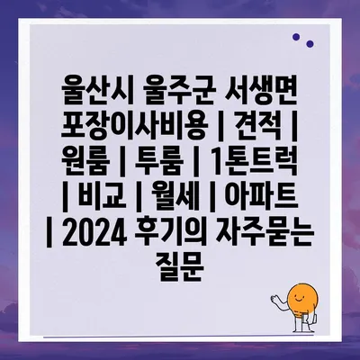 울산시 울주군 서생면 포장이사비용 | 견적 | 원룸 | 투룸 | 1톤트럭 | 비교 | 월세 | 아파트 | 2024 후기