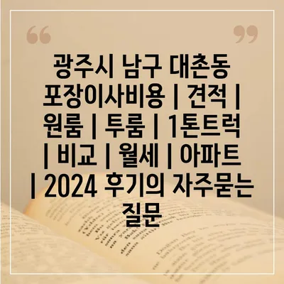 광주시 남구 대촌동 포장이사비용 | 견적 | 원룸 | 투룸 | 1톤트럭 | 비교 | 월세 | 아파트 | 2024 후기