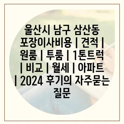 울산시 남구 삼산동 포장이사비용 | 견적 | 원룸 | 투룸 | 1톤트럭 | 비교 | 월세 | 아파트 | 2024 후기