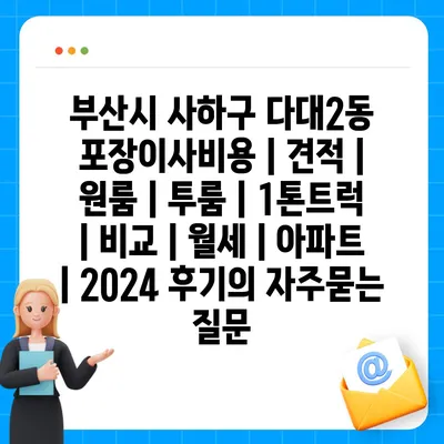 부산시 사하구 다대2동 포장이사비용 | 견적 | 원룸 | 투룸 | 1톤트럭 | 비교 | 월세 | 아파트 | 2024 후기