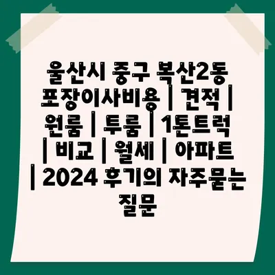 울산시 중구 복산2동 포장이사비용 | 견적 | 원룸 | 투룸 | 1톤트럭 | 비교 | 월세 | 아파트 | 2024 후기