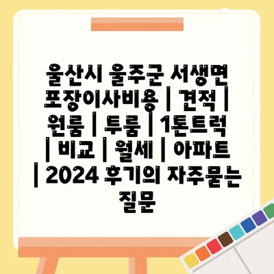 울산시 울주군 서생면 포장이사비용 | 견적 | 원룸 | 투룸 | 1톤트럭 | 비교 | 월세 | 아파트 | 2024 후기