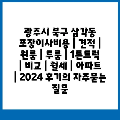 광주시 북구 삼각동 포장이사비용 | 견적 | 원룸 | 투룸 | 1톤트럭 | 비교 | 월세 | 아파트 | 2024 후기