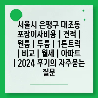 서울시 은평구 대조동 포장이사비용 | 견적 | 원룸 | 투룸 | 1톤트럭 | 비교 | 월세 | 아파트 | 2024 후기