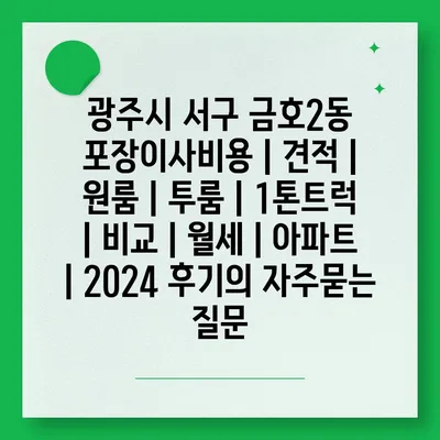 광주시 서구 금호2동 포장이사비용 | 견적 | 원룸 | 투룸 | 1톤트럭 | 비교 | 월세 | 아파트 | 2024 후기