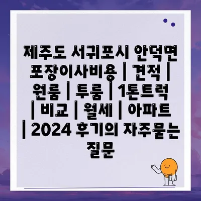 제주도 서귀포시 안덕면 포장이사비용 | 견적 | 원룸 | 투룸 | 1톤트럭 | 비교 | 월세 | 아파트 | 2024 후기